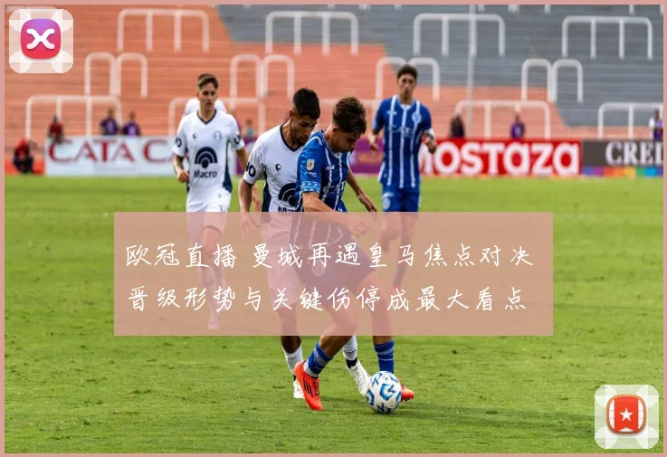 欧冠直播 曼城再遇皇马焦点对决 晋级形势与关键伤停成最大看点