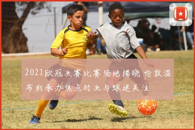 2021欧冠决赛比赛场地揭晓 伦敦温布利承办焦点对决与球迷关注