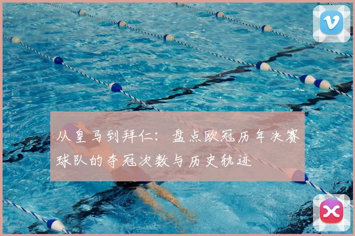 从皇马到拜仁：盘点欧冠历年决赛球队的夺冠次数与历史轨迹