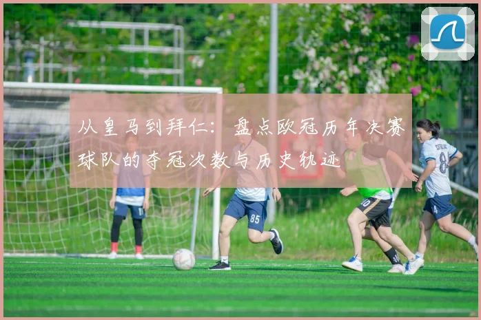 从皇马到拜仁：盘点欧冠历年决赛球队的夺冠次数与历史轨迹