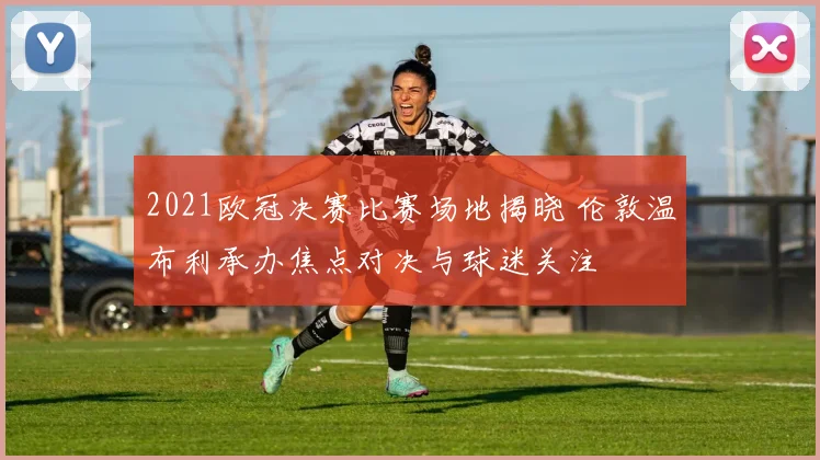 2021欧冠决赛比赛场地揭晓 伦敦温布利承办焦点对决与球迷关注