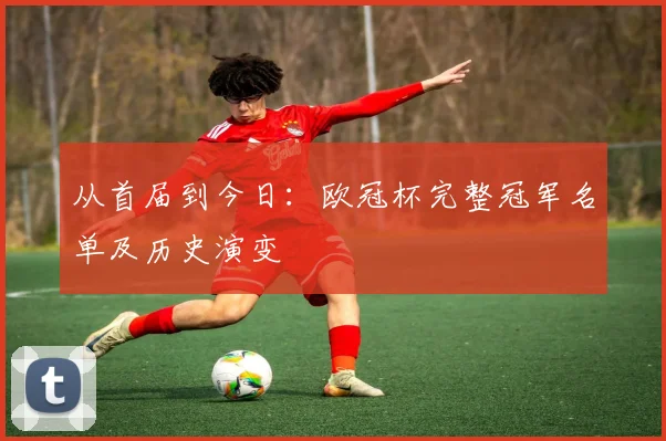 从首届到今日：欧冠杯完整冠军名单及历史演变