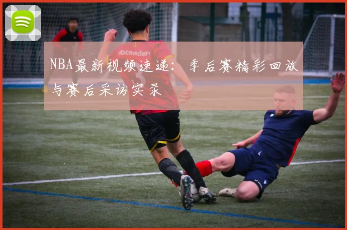 NBA最新视频速递：季后赛精彩回放与赛后采访实录